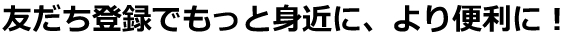 友だち登録でもっと身近に、より便利に！